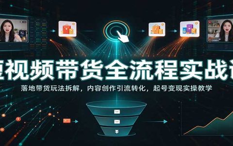 短视频带货全流程实战课：四套落地玩法拆解+内容引流转化起号变现