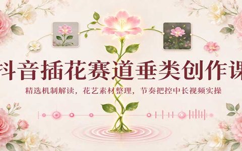 抖音插花中长视频创作课：精选机制+花艺素材整理与节奏剪辑实操